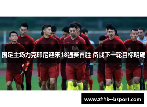 国足主场力克印尼迎来18强赛首胜 备战下一轮目标明确