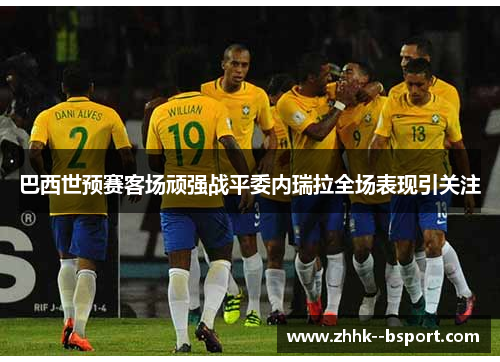 巴西世预赛客场顽强战平委内瑞拉全场表现引关注