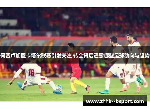 何塞卢加盟卡塔尔联赛引发关注 转会背后透露哪些足球动向与趋势