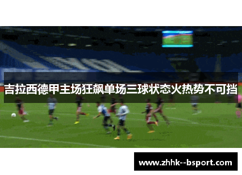 吉拉西德甲主场狂飙单场三球状态火热势不可挡