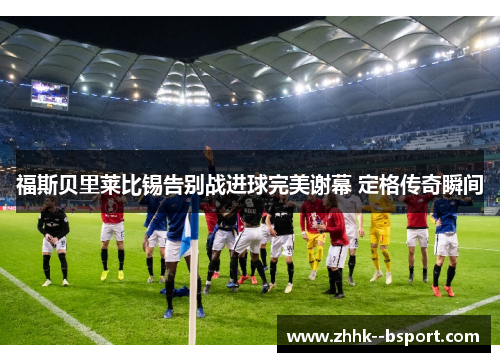 福斯贝里莱比锡告别战进球完美谢幕 定格传奇瞬间