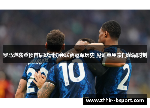 罗马逆袭登顶首届欧洲协会联赛冠军历史 见证意甲豪门荣耀时刻
