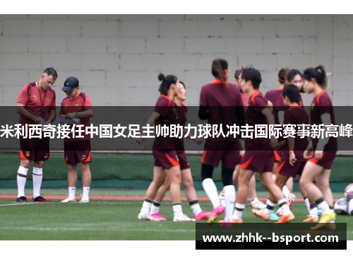 米利西奇接任中国女足主帅助力球队冲击国际赛事新高峰