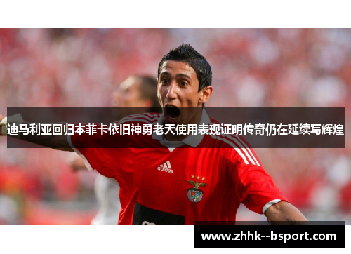 迪马利亚回归本菲卡依旧神勇老天使用表现证明传奇仍在延续写辉煌 迪马利亚回归本菲卡依旧神勇老天使用表现证明传奇仍在延续写辉煌