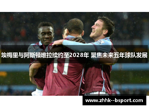 埃梅里与阿斯顿维拉续约至2028年 聚焦未来五年球队发展
